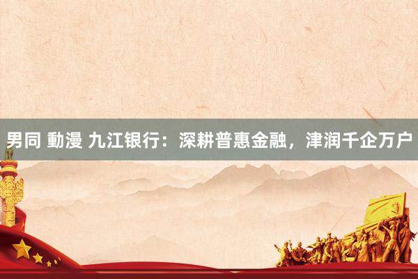 男同 動漫 九江银行：深耕普惠金融，津润千企万户