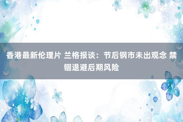 香港最新伦理片 兰格报谈：节后钢市未出观念 禁锢退避后期风险