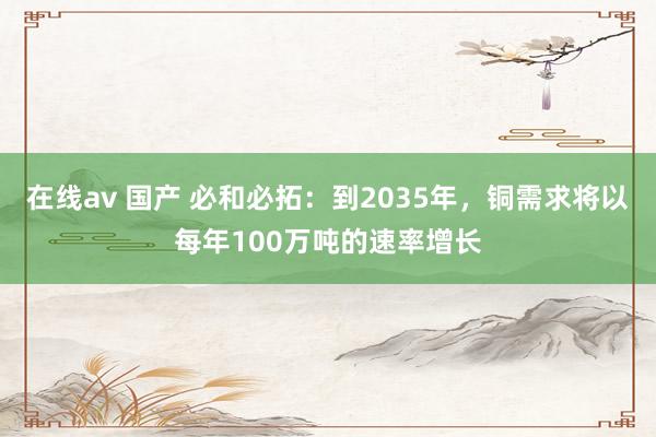 在线av 国产 必和必拓：到2035年，铜需求将以每年100万吨的速率增长