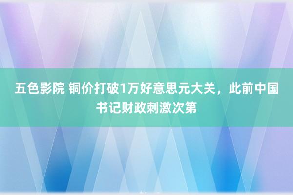 五色影院 铜价打破1万好意思元大关，此前中国书记财政刺激次第