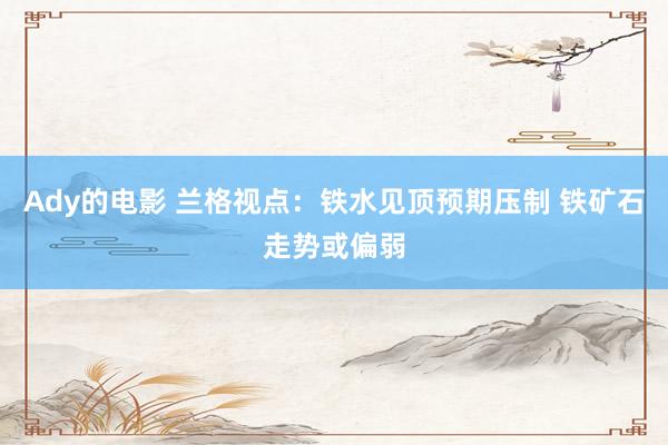 Ady的电影 兰格视点：铁水见顶预期压制 铁矿石走势或偏弱