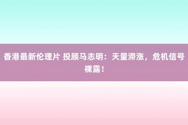 香港最新伦理片 投顾马志明：天量滞涨，危机信号裸露！