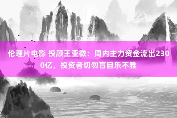 伦理片电影 投顾王亚微：周内主力资金流出2300亿，投资者切勿盲目乐不雅