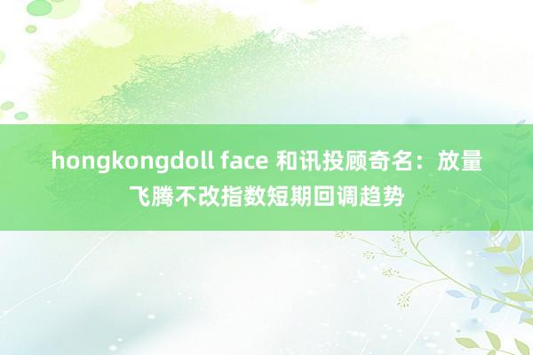 hongkongdoll face 和讯投顾奇名：放量飞腾不改指数短期回调趋势