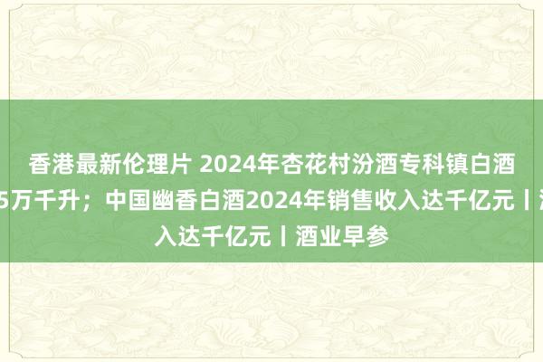 香港最新伦理片 2024年杏花村汾酒专科镇白酒产量超25万千升；中国幽香白酒2024年销售收入达千亿元丨酒业早参