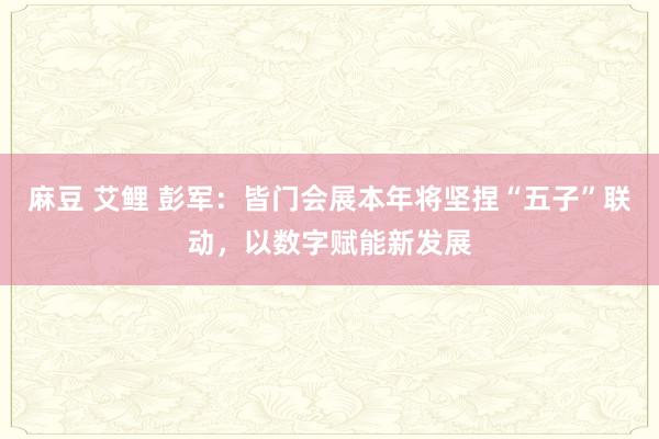 麻豆 艾鲤 彭军：皆门会展本年将坚捏“五子”联动，以数字赋能新发展