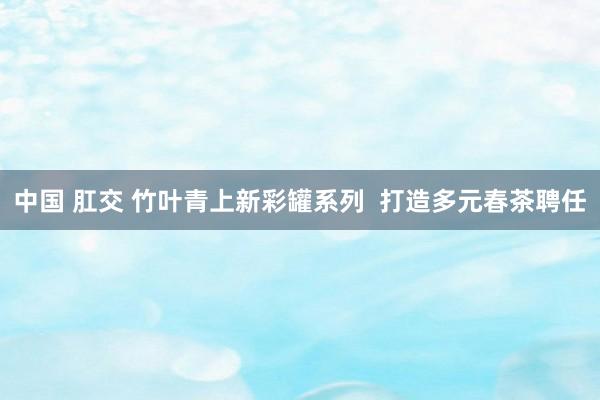 中国 肛交 竹叶青上新彩罐系列  打造多元春茶聘任