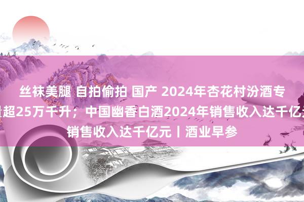 丝袜美腿 自拍偷拍 国产 2024年杏花村汾酒专科镇白酒产量超25万千升；中国幽香白酒2024年销售收入达千亿元丨酒业早参