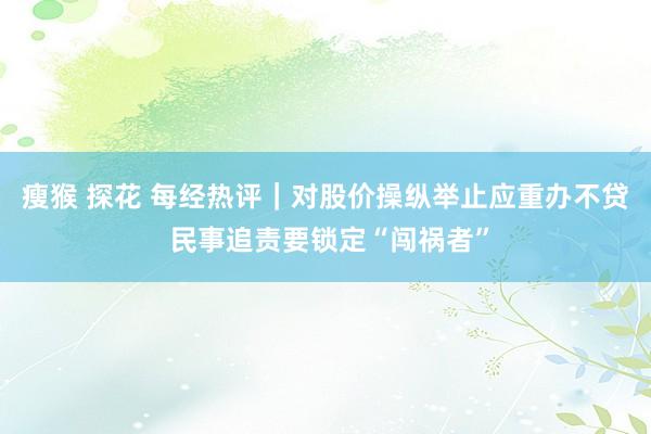 瘦猴 探花 每经热评｜对股价操纵举止应重办不贷 民事追责要锁定“闯祸者”