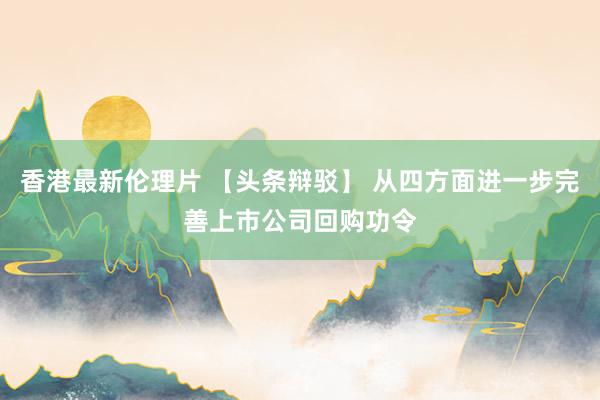 香港最新伦理片 【头条辩驳】 从四方面进一步完善上市公司回购功令