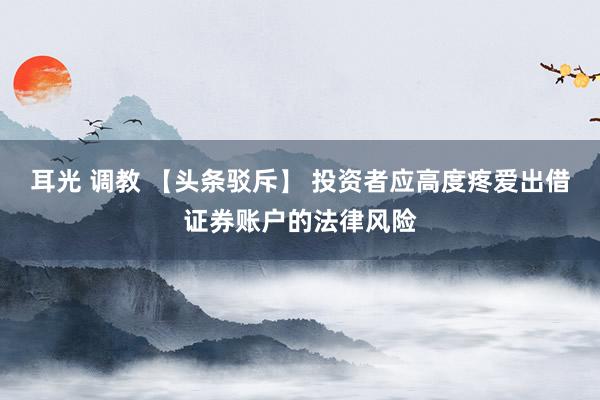 耳光 调教 【头条驳斥】 投资者应高度疼爱出借证券账户的法律风险