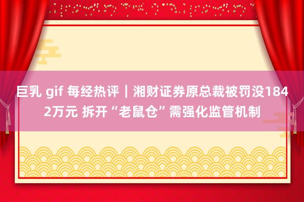 巨乳 gif 每经热评｜湘财证券原总裁被罚没1842万元 拆开“老鼠仓”需强化监管机制