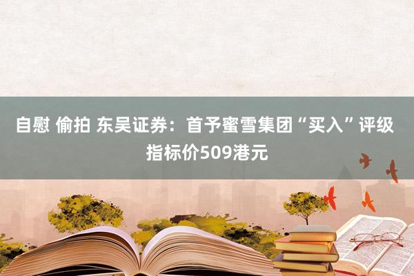 自慰 偷拍 东吴证券：首予蜜雪集团“买入”评级 指标价509港元