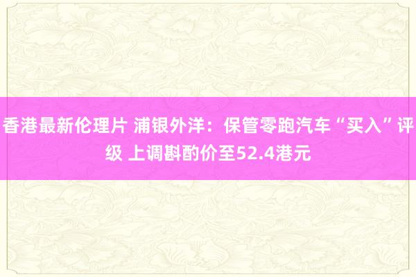 香港最新伦理片 浦银外洋：保管零跑汽车“买入”评级 上调斟酌价至52.4港元