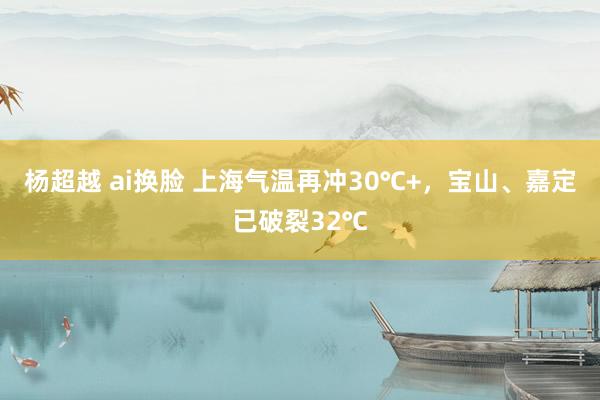 杨超越 ai换脸 上海气温再冲30℃+，宝山、嘉定已破裂32℃