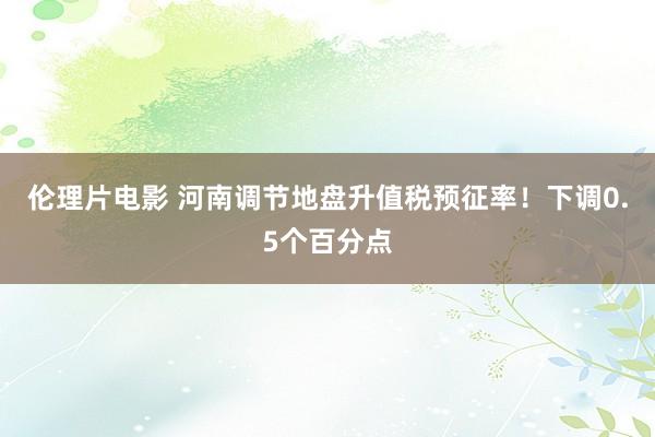 伦理片电影 河南调节地盘升值税预征率！下调0.5个百分点
